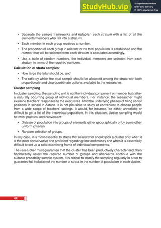 • Separate the sample frameworks and establish each stratum with a list of all the
elements/members who fall into a stratum.
• Each member in each group receives a number.
• The proportion of each group in relation to the total population is established and the
number that will be selected from each stratum is calculated accordingly.
• Use a table of random numbers, the individual members are selected from each
stratum in terms of the required numbers.
Calculation of strata samples:
• How large the total should be, and
• The ratio by which the total sample should be allocated among the strata with both
proportionate and disproportionate options available to the researcher.
Cluster sampling
In cluster sampling, the sampling unit is not the individual component or member but rather
a naturally occurring group of individual members. For instance, the researcher might
examine teachers’ responses to the executives amid the underlying phases of filling senior
positions in school in Astana. It is not plausible to study or convenient to choose people
from a wide scope of teachers’ settings. It would, for instance, be either unrealistic or
difficult to get a list of the theoretical population. In this situation, cluster sampling would
be most practical and convenient:
• Division of population into groups of elements either geographically or by some other
uniform criterion
• Random selection of groups.
In any case, it is most essential to stress that researcher should pick a cluster only when it
is the most conservative and proficient regarding time and money and when it is essentially
difficult to set up a solid examining frame of individual components.
The researcher must guarantee that the cluster has been productively characterised, then
haphazardly select the required number of groups and afterwards continue with the
suitable probability sample system. It is critical to stratify the sampling regularly in order to
guarantee full inclusion of the number of strata in the number of population in each cluster.
44
 