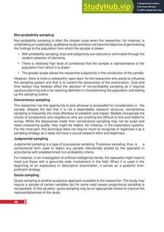 Non-probability sampling
Non-probability sampling is often the chosen route when the researcher, for instance, is
undertaking an exploratory, qualitative study and does not have the objective of generalising
the findings to the population from which the sample is drawn.
• With probability sampling, bias and subjectivity are reduced or eliminated through the
random selection of elements.
• There is relatively high level of confidence that the sample is representative of the
population from which it is drawn.
• The greater scope allows the researcher subjectivity in the constitution of the sample.
However, there is more a noteworthy ‘open door’ for the researcher who wants to influence
the sampling system and that is to contort the discoveries of the examination. Cost and
time factors may likewise affect the decision of non-probability sampling as it requires
cautious planning and a far-reaching definition in characterising the population and setting
up the sampling outline
Convenience sampling
The researcher has the opportunity to pick whoever is accessible for consideration in the
sample. Despite the fact that it is not a dependable research structure, convenience
sampling is frequently the most effortless to establish and impact. Models incorporate the
choice of companions and neighbours who are anything but difficult to find and helpful to
survey. While the discoveries made from convenience sampling may not be exact and
need unwavering quality, they might be helpful, for instance, in the exploratory systems.
For the most part, this technique does not require much to recognise or legitimise it as a
sampling strategy as it does not have a sound research ethic and legitimacy.
Judgmental sampling
Judgmental sampling is a type of a purposive sampling. Purposive sampling, thus, is a
conventional term used to depict any sample intentionally picked by the specialist in
accordance with predetermined non-probability criteria.
For instance, in an investigation of artificial intelligence trends, the specialist might need to
meet just those with a genuinely wide involvement in the field. When it is used in the
beginning of an exploratory or descriptive examination, it serves as a powerful time-
proficient strategy.
Quota sampling
Quota sampling is another purposive approach available to the researcher. The study may
require a sample of certain variables but for some valid reason proportional sampling is
not possible. In this situation, quota sampling may be an appropriate choice to improve the
representativeness of the study.
46
 