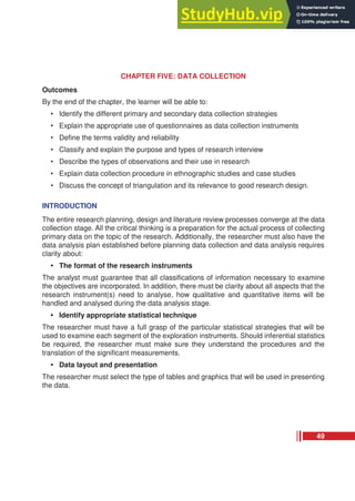 CHAPTER FIVE: DATA COLLECTION
Outcomes
By the end of the chapter, the learner will be able to:
• Identify the different primary and secondary data collection strategies
• Explain the appropriate use of questionnaires as data collection instruments
• Define the terms validity and reliability
• Classify and explain the purpose and types of research interview
• Describe the types of observations and their use in research
• Explain data collection procedure in ethnographic studies and case studies
• Discuss the concept of triangulation and its relevance to good research design.
INTRODUCTION
The entire research planning, design and literature review processes converge at the data
collection stage. All the critical thinking is a preparation for the actual process of collecting
primary data on the topic of the research. Additionally, the researcher must also have the
data analysis plan established before planning data collection and data analysis requires
clarity about:
• The format of the research instruments
The analyst must guarantee that all classifications of information necessary to examine
the objectives are incorporated. In addition, there must be clarity about all aspects that the
research instrument(s) need to analyse, how qualitative and quantitative items will be
handled and analysed during the data analysis stage.
• Identify appropriate statistical technique
The researcher must have a full grasp of the particular statistical strategies that will be
used to examine each segment of the exploration instruments. Should inferential statistics
be required, the researcher must make sure they understand the procedures and the
translation of the significant measurements.
• Data layout and presentation
The researcher must select the type of tables and graphics that will be used in presenting
the data.
49
 