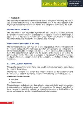 • Pilot study
The researcher must test the instruments with a small pilot group, inspecting the ease of
use, accuracy and sufficiency of the information to be used in the actual research study.
Anything that needs improvement can then be dealt with prior to commencing the study.
IMPLEMENTING THE PLAN
The data collection plan may not be implementable as a unique or perfect structure and
therefore the researcher must be able to address unexpected possibilities. For example, if
access to one of the groups is denied for some unexpected reason. It is thus necessary to
have alternate courses of action for every conceivable challenge.
Interaction with participants in the study
The information-gathering plan must aim to encourage positive, informed interaction with
the research participants. Prior to the data collection, all respondents are entitled to have
all information about the investigation explained to them, including what is expected of
them. The researcher must explain what the outcome of the results is for, so that the
participant can decides if they want to participate in the research. Further, the researcher
must guarantee tension free participation for the participants and that confidentiality will be
maintained.
DATA COLLECTION METHODS
The specific research instrument that is most suitable for the topic should be stated during
the research design stage.
The two most commonly used primary data collection methods are the questionnaire and
the interview. All research is generally concerned with obtaining answers to questions.
Data collection instruments:
• Interview
• Questionnaire
The questionnaire and interview are data collection instruments that enable the researcher
to pose questions to participants in search of information on the research topic. Each of
these instruments has distinct features that enable the researcher to decide which is the
correct and appropriate one for the specific data collection purpose.
50
 