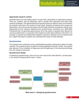 Appropriate research context
Questionnaires are most widely used in surveys with a descriptive or exploratory purpose.
They can, however, also be effectively used in studies with experiment and case study
research strategies. The appropriateness of questionnaires as research tools must however
be carefully examined in the context of each study. Students sometimes fail to grasp that
observation, semi-structured interviews and other data collection procedures may be more
appropriate for their research objectives than questionnaires. Saunders et al. (2003:280)
maintained that it is generally good practice not to rely solely on questionnaire data but to
use the questionnaire in conjunction with at least one other data collection instrument. For
example, a questionnaire designed to establish customers’ attitudes can be complemented
by in-depth interviews to explore and understand the basis of these attitudes.
Questionnaires
The questionnaire comprises various standardised questions designed to gather the data
required. The questions serve to gather the data expected to test your theory. You need to
give attention to the reliability of responses and the legitimacy of the discoveries/findings
from the research instrument.
Questionnaire design
In designing questionnaires, there are five main issues that need attention, as discussed
in the sections following Mind map 5.1 below:
Mind map 5.1: Designing questionnaires
51
 
