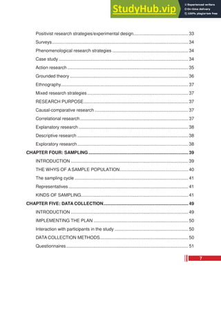 Positivist research strategies/experimental design............................................ 33
Surveys ............................................................................................................. 34
Phenomenological research strategies ............................................................. 34
Case study ........................................................................................................ 34
Action research ................................................................................................. 35
Grounded theory ............................................................................................... 36
Ethnography...................................................................................................... 37
Mixed research strategies................................................................................. 37
RESEARCH PURPOSE.................................................................................... 37
Causal-comparative research ........................................................................... 37
Correlational research....................................................................................... 37
Explanatory research ........................................................................................ 38
Descriptive research ......................................................................................... 38
Exploratory research......................................................................................... 38
CHAPTER FOUR: SAMPLING ................................................................................ 39
INTRODUCTION .............................................................................................. 39
THE WHYS OF A SAMPLE POPULATION....................................................... 40
The sampling cycle ........................................................................................... 41
Representatives ................................................................................................ 41
KINDS OF SAMPLING...................................................................................... 41
CHAPTER FIVE: DATA COLLECTION.................................................................... 49
INTRODUCTION .............................................................................................. 49
IMPLEMENTING THE PLAN ............................................................................ 50
Interaction with participants in the study ........................................................... 50
DATA COLLECTION METHODS....................................................................... 50
Questionnaires.................................................................................................. 51
7
 