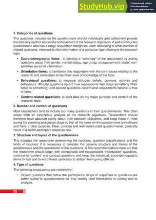 1. Categories of questions
The questions included on the questionnaire should individually and collectively provide
the data required for successful achievement of the research objectives. A well-constructed
questionnaire also has a range of question categories, each consisting of small number of
related questions, intended to elicit information of a particular type relating to the research
topic.
• Socio-demographic items : to develop a “summary” of the respondent by asking
questions about their gender, marital status, age group, occupation and related non-
sensitive personal information.
• Orientation items: to familiarise the respondent with the core issues relating to the
research and sometimes to test their level of knowledge of the topic.
• Behavioural questions: to measure attitudes, beliefs, opinions, motives and
behaviours. Attitude questions record how respondents feel about something (their
belief in something) and opinion questions record what respondents believe is true
or false.
• Content-related questions: to elicit data on the major purpose and content of the
research topic.
2. Number and content of questions
Most researchers tend to include too many questions in their questionnaires. This often
arises from an incomplete analysis of the research objectives. Researchers should
therefore have absolute clarity about their research objectives, and keep these in mind
during the planning and design stage so that all the items on the questionnaire are relevant
and have a clear purpose. Clear, concise and well-constructed questionnaires generally
result in a better participant response rate.
3. Structure and layout of the questionnaire
This includes the researcher determining the numbers, question classifications and the
kinds of inquiries. It is necessary to consider the genuine structure and format of the
questionnaire and the succession of the questions. A few recommendations here are that
the researcher should begin with comparable and recognisable ‘introduction’ questions,
continue to ‘content’ and conduct questions and keep the individual, socio-demographic
items for last and to word these cautiously to abstain from giving offense.
4. Type of questions
The following broad points are noteworthy:
• Closed questions that define the participant’s range of responses to questions are
better suited to questionnaires as they readily lend themselves to coding and to
analysis.
52
 