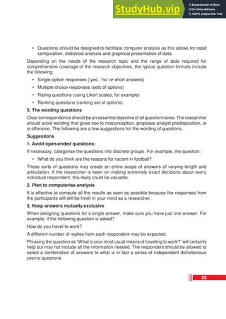• Questions should be designed to facilitate computer analysis as this allows for rapid
computation, statistical analysis and graphical presentation of data.
Depending on the needs of the research topic and the range of data required for
comprehensive coverage of the research objectives, the typical question formats include
the following:
• Single-option responses (‘yes’, ‘no’ or short answers)
• Multiple choice responses (sets of options)
• Rating questions (using Likert scales, for example)
• Ranking questions (ranking set of options).
5. The wording questions
Clear correspondence should be an essential objective of all questionnaires. The researcher
should avoid wording that gives rise to misconception, proposes analyst predisposition, or
is offensive. The following are a few suggestions for the wording of questions.
Suggestions
1. Avoid open-ended questions:
If necessary, categorise the questions into discrete groups. For example, the question:
• What do you think are the reasons for racism in football?
These sorts of questions may create an entire scope of answers of varying length and
articulation. If the researcher is keen on making extremely exact decisions about every
individual respondent, this likely could be valuable.
2. Plan to computerise analysis
It is effective to compute all the results as soon as possible because the responses from
the participants will still be fresh in your mind as a researcher.
3. Keep answers mutually exclusive
When designing questions for a single answer, make sure you have just one answer. For
example, if the following question is asked?
How do you travel to work?
A different number of replies from each respondent may be expected.
Phrasing the question as “What is your most usual means of traveling to work?” will certainly
help but may not include all the information needed. The respondent should be allowed to
select a combination of answers to what is in fact a series of independent dichotomous
yes/no questions
53
 