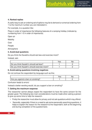 4. Ranked replies
A useful way to ask an ordering set of options may be to demand a numerical ordering from
1 to the maximum number you are interested in.
For example, to a question like:
Place in order of importance the following features of a camping holiday (indicate by
numbering from 1-5 in order of importance)
Open air
Mobility
Cost
People
Atmosphere
5. Avoid dual questions
Do you think the Kazakhs should eat less and exercise more?
Instead, ask:
Yes No
Do you think Kazakh’s should eat less? 1 2
Do you think Kazakh’s should exercise more? 1 2
6. Avoid asking questions involving negatives
Do not confuse the respondent by language such as this:
Yes No
Are you against a ban on smoking? 1 2
Confusion leads to errors!
Instead a better wording would, do you support a ban on smoking?
7. Getting the maximum response
The researcher cannot always expect the respondent to have the same concern for the
greater good. The following two main considerations must be made when asking a person
to give up some time to help the research:
• Firstly the researcher must allow for privacy and not ask questions which may offend.
• Secondly, especially if there is a need to ask some personally searching questions, it
helps to explain the reason for the research to the respondent, both at the beginning
and during completion of the questionnaire.
54
 