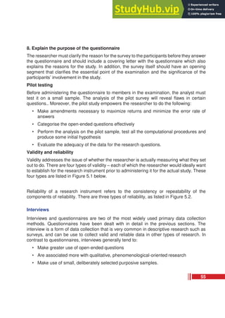 8. Explain the purpose of the questionnaire
The researcher must clarify the reason for the survey to the participants before they answer
the questionnaire and should include a covering letter with the questionnaire which also
explains the reasons for the study. In addition, the survey itself should have an opening
segment that clarifies the essential point of the examination and the significance of the
participants’ involvement in the study.
Pilot testing
Before administering the questionnaire to members in the examination, the analyst must
test it on a small sample. The analysis of the pilot survey will reveal flaws in certain
questions.. Moreover, the pilot study empowers the researcher to do the following:
• Make amendments necessary to maximize returns and minimize the error rate of
answers
• Categorise the open-ended questions effectively
• Perform the analysis on the pilot sample, test all the computational procedures and
produce some initial hypothesis
• Evaluate the adequacy of the data for the research questions.
Validity and reliability
Validity addresses the issue of whether the researcher is actually measuring what they set
out to do. There are four types of validity – each of which the researcher would ideally want
to establish for the research instrument prior to administering it for the actual study. These
four types are listed in Figure 5.1 below.
Reliability of a research instrument refers to the consistency or repeatability of the
components of reliability. There are three types of reliability, as listed in Figure 5.2.
Interviews
Interviews and questionnaires are two of the most widely used primary data collection
methods. Questionnaires have been dealt with in detail in the previous sections. The
interview is a form of data collection that is very common in descriptive research such as
surveys, and can be use to collect valid and reliable data in other types of research. In
contrast to questionnaires, interviews generally tend to:
• Make greater use of open-ended questions
• Are associated more with qualitative, phenomenological-oriented research
• Make use of small, deliberately selected purposive samples.
55
 