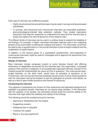 Each type of interview has a different purpose:
• Highly structured and structured interviews may be used in surveys and be processed
quantitavely.
• In contrast, semi-structured and unstructured interviews are essentially qualitative,
phenomenological-oriented data collection methods. They enable exploratory
discussion that help the researcher to understand the what and the how but also to
grasp and explore the internal dynamics of the research topic.
The different kinds of interviews can be used in a solitary study to expand the reliability of
the findings. For example, in-depth, instructed interviews might be used in the underlying
phases of the examination to distinguish subjects and factors. This information could then
be used to plan a questionnaire or a structured interview to look at explicit subjects and the
cooperation of explicit factors.
In addition, in the second phase of a quantitative questionnaire, semi-organised or
unstructured interviews might be used to investigate and to approve the discoveries from
the questionnaire.
Design of interview
Most interviews include composed content or some likeness thereof with differing
dimensions of adaptability structured into the interview plan (the organisation, composed
posting of the inquiries or subjects). In an exceptionally organised interview, the plan of the
meeting would be fundamentally the same as that of questions. The unstructured open-
ended interview, on the other hand, would have no schedule of questions at all.
Furthermore, semi-structured interview schedules would consist of some closed questions
with the interviewer having the freedom to ask the participant to provide more details, as
well as a test of open-ended questions and themes for discourse.
Conducting the interview
The subjects or participants are chosen for their experience and specialist background to
establish a purposive sample. Interviews do not require large samples. In the interaction
with the subjects in the sample, the interviewer should avoid the common pitfalls in the
interview that might affect the reliability and validity of the findings.
The following should be avoided during the interview:
• Agreeing or disagreeing with the subject
• Suggesting answers
• Displaying bias or prejudice
• ‘Leading’ the subject
• Being in any way judgmental
58
 