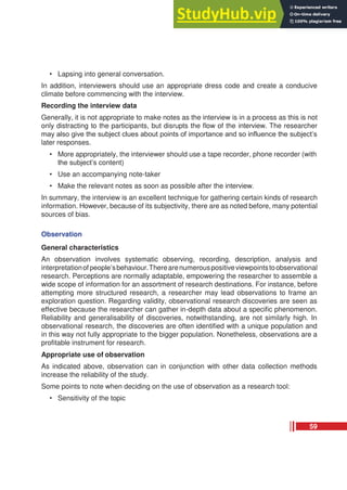 • Lapsing into general conversation.
In addition, interviewers should use an appropriate dress code and create a conducive
climate before commencing with the interview.
Recording the interview data
Generally, it is not appropriate to make notes as the interview is in a process as this is not
only distracting to the participants, but disrupts the flow of the interview. The researcher
may also give the subject clues about points of importance and so influence the subject’s
later responses.
• More appropriately, the interviewer should use a tape recorder, phone recorder (with
the subject’s content)
• Use an accompanying note-taker
• Make the relevant notes as soon as possible after the interview.
In summary, the interview is an excellent technique for gathering certain kinds of research
information. However, because of its subjectivity, there are as noted before, many potential
sources of bias.
Observation
General characteristics
An observation involves systematic observing, recording, description, analysis and
interpretationofpeople’sbehaviour.Therearenumerouspositiveviewpointstoobservational
research. Perceptions are normally adaptable, empowering the researcher to assemble a
wide scope of information for an assortment of research destinations. For instance, before
attempting more structured research, a researcher may lead observations to frame an
exploration question. Regarding validity, observational research discoveries are seen as
effective because the researcher can gather in-depth data about a specific phenomenon.
Reliability and generalisability of discoveries, notwithstanding, are not similarly high. In
observational research, the discoveries are often identified with a unique population and
in this way not fully appropriate to the bigger population. Nonetheless, observations are a
profitable instrument for research.
Appropriate use of observation
As indicated above, observation can in conjunction with other data collection methods
increase the reliability of the study.
Some points to note when deciding on the use of observation as a research tool:
• Sensitivity of the topic
59
 
