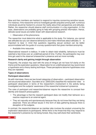 Now and then members are hesitant to respond to inquiries concerning sensitive issues.
For instance, if the researcher aims to investigate gender prejudice among staff, numerous
individuals would be hesitant to uncover the reality about their perspectives and attitudes.
Rather, the researcher should observe staff communication in a big organisation. In this
case, observations are probably going to help with grouping precise information. Hence,
delicate social issues are better drawn with observational research.
• Observation of the phenomena
The researcher must determine what is applicable to the study. For instance, you cannot
see attitudes but you can observe behaviours and make inferences about attitudes. It is
important to bear in mind that questions regarding sexual conduct can be better
accommodated with the guide of a survey questionnaire that gives members anonymity.
• Available time resources
Observational research is tedious. In order to obtain total reliability, behaviours must be
watched a few times over an undefined period of time. Further, the participants may over
time get used to the observer’s/researcher’s presence and act more normally.
Research clarity and gaining insight through observation
Frequently, the analyst may start with the area of intrigue yet not have full clarity on the
theme and the exploration questions. Observation for an undefined period may recommend
a hypothesis and a theory testing technique. These perceptions become hypotheses once
they are repeated.
Types of observations
Participant observation
As with interviews, there are two broad categories of observation – participant observation
and structured observation. Saunders et al. (2003:224) classified the researcher roles in
participant observation in terms of the researcher’s involvement in the activity being
investigated and the subjects’ awareness of the researcher’s/observer’s presence.
The roles of participant and researcher/observer require the researcher to conceal their
identity and research preoccupation.
• The advantage is that the research participant does not modify their behavior as a
reactive response to an external agent.
• They act naturally and spontaneously because they do not know that they are being
observed. There are ethical issues in this form of data gathering because there is
deception of the subjects.
In contrast, the researcher/observer as member jobs involves the analyst uncovering the
exploration destinations to participants. While there is the threat that they may respond to
the researcher’s presence by not being honest, they may well share their sentiments.
60
 