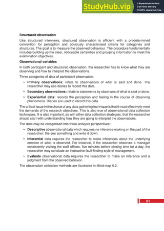 Structured observation
Like structured interviews, structured observation is efficient with a predetermined
convention for perception and obviously characterised criteria for categories and
structures. The goal is to measure the observed behaviour. The procedure fundamentally
includes building up the clear, noticeable certainties and grouping information to meet the
examination objectives.
Observational variables
In both participant and structured observation, the researcher has to know what they are
observing and how to interpret the observations.
Three categories of data of participant observation.
• Primary observations: relate to observations of what is said and done. The
researcher may use diaries to record this data.
• Secondary observations: relate to statements by observers of what is said or done.
• Experiential data: records the perception and feeling in the course of observing
phenomena. Diaries are used to record this data.
The critical issue in the choice of any data gathering technique is that it must effectively meet
the demands of the research objectives. This is also true of observational data collection
techniques. It is also important, as with other data collection strategies, that the researcher
should start with understanding how they are going to interpret the observations.
The data may be categorised into three-analysis perspectives:
• Descriptive observational data which requires no inference making on the part of the
researcher: the see something and write it down.
• Inferential data requires the researcher to make inferences about the underlying
emotion of what is observed. For instance, if the researcher observes a manager
consistently visiting the staff offices, five minutes before closing time for a day, the
researcher may conclude an instructive fault-finding style of management.
• Evaluate observational data requires the researcher to make an inference and a
judgment from the observed behavior.
The observation collection methods are illustrated in Mind map 5.2.
61
 