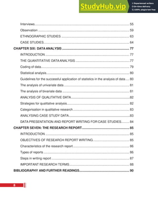 Interviews.......................................................................................................... 55
Observation ...................................................................................................... 59
ETHNOGRAPHIC STUDIES ............................................................................ 63
CASE STUDIES................................................................................................ 64
CHAPTER SIX: DATA ANALYSIS ................................................................................. 77
INTRODUCTION .............................................................................................. 77
THE QUANTITATIVE DATAANALYSIS ...............................................................77
Coding of data................................................................................................... 79
Statistical analysis............................................................................................. 80
Guidelines for the successful application of statistics in the analysis of data .... 80
The analysis of univariate data ......................................................................... 81
The analysis of bivariate data ........................................................................... 81
ANALYSIS OF QUALITATIVE DATA.............................................................................82
Strategies for qualitative analysis...................................................................... 82
Categorisation in qualitative research............................................................... 83
ANALYSING CASE STUDY DATA................................................................................83
DATA PRESENTATION AND REPORT WRITING FOR CASE STUDIES......... 84
CHAPTER SEVEN: THE RESEARCH REPORT..................................................... 85
INTRODUCTION .............................................................................................. 85
OBJECTIVES OF RESEARCH REPORT WRITING......................................... 85
Characteristics of the research report............................................................... 86
Types of reports ................................................................................................ 86
Steps in writing report ....................................................................................... 87
IMPORTANT RESEARCH TERMS................................................................... 88
BIBLIOGRAPHY AND FURTHER READINGS........................................................ 90
8
 