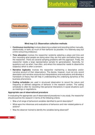 Mind map 5.2: Observation collection methods
• Continuous monitoring involves observing a subject and recording (either manually,
electronically, or both) as much of their behavior as possible. It is relatively easy but
a time consuming endeavour.
• Time allocation involves the researcher randomly selecting a place and time and
then recording what people are doing when they are first seen and before they see
the researcher. There are several sampling problems with this approach. Firstly, the
researcher needs a large representative sample for generalisation. Secondly, for
questions such as when, how often, and where the researcher needs to observethe
subject(s) which is often a concern.
• Narrative logbooks involves the researcher maintaining a descriptive and/or
narrative account of their observations. The diaries, however, must not only record
description and narrative accounts but interpretations and evaluations and develop a
framework of theory that will help in understanding the underlying dynamics of the
business phenomena.
• Coding schedules are used in structured observation to record the nature and
frequency of defined categories of behavior in the research context. The coding
scheduled is often for recording inter-personal interactions in social situations such
as meetings or negotiations.
Appropriate use of observational procedure
In evaluating the appropriate use of observational procedures in any study, the researcher
should examine the research in terms of the following criteria:
• Was a full range of behavioral variables identified to permit description?
• What were the inferences and evaluations of behaviors and inter-related patterns of
actions?
• Was the observer trained to identify the variables being observed?
62
 