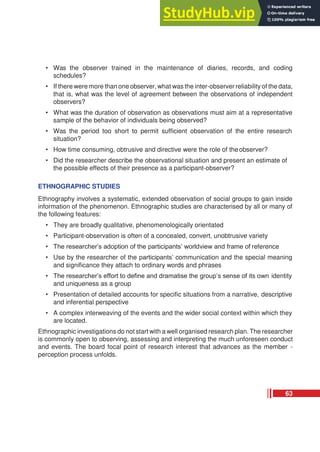 • Was the observer trained in the maintenance of diaries, records, and coding
schedules?
• If there were more than one observer, what was the inter-observer reliability of the data,
that is, what was the level of agreement between the observations of independent
observers?
• What was the duration of observation as observations must aim at a representative
sample of the behavior of individuals being observed?
• Was the period too short to permit sufficient observation of the entire research
situation?
• How time consuming, obtrusive and directive were the role of theobserver?
• Did the researcher describe the observational situation and present an estimate of
the possible effects of their presence as a participant-observer?
ETHNOGRAPHIC STUDIES
Ethnography involves a systematic, extended observation of social groups to gain inside
information of the phenomenon. Ethnographic studies are characterised by all or many of
the following features:
• They are broadly qualitative, phenomenologically orientated
• Participant-observation is often of a concealed, convert, unobtrusive variety
• The researcher’s adoption of the participants’ worldview and frame of reference
• Use by the researcher of the participants’ communication and the special meaning
and significance they attach to ordinary words and phrases
• The researcher’s effort to define and dramatise the group’s sense of its own identity
and uniqueness as a group
• Presentation of detailed accounts for specific situations from a narrative, descriptive
and inferential perspective
• A complex interweaving of the events and the wider social context within which they
are located.
Ethnographic investigations do not start with a well organised research plan. The researcher
is commonly open to observing, assessing and interpreting the much unforeseen conduct
and events. The board focal point of research interest that advances as the member -
perception process unfolds.
63
 