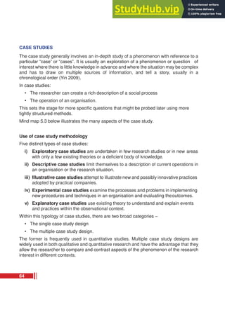 CASE STUDIES
The case study generally involves an in-depth study of a phenomenon with reference to a
particular “case” or “cases”. It is usually an exploration of a phenomenon or question of
interest where there is little knowledge in advance and where the situation may be complex
and has to draw on multiple sources of information, and tell a story, usually in a
chronological order (Yin 2009).
In case studies:
• The researcher can create a rich description of a social process
• The operation of an organisation.
This sets the stage for more specific questions that might be probed later using more
tightly structured methods.
Mind map 5.3 below illustrates the many aspects of the case study.
Use of case study methodology
Five distinct types of case studies:
i) Exploratory case studies are undertaken in few research studies or in new areas
with only a few existing theories or a deficient body of knowledge.
ii) Descriptive case studies limit themselves to a description of current operations in
an organisation or the research situation.
iii) Illustrative case studies attempt to illustrate new and possibly innovative practices
adopted by practical companies.
iv) Experimental case studies examine the processes and problems in implementing
new procedures and techniques in an organisation and evaluating theoutcomes.
v) Explanatory case studies use existing theory to understand and explain events
and practices within the observational context.
Within this typology of case studies, there are two broad categories –
• The single case study design
• The multiple case study design.
The former is frequently used in quantitative studies. Multiple case study designs are
widely used in both qualitative and quantitative research and have the advantage that they
allow the researcher to compare and contrast aspects of the phenomenon of the research
interest in different contexts.
64
 