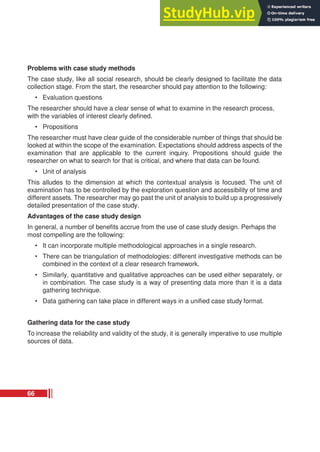 Problems with case study methods
The case study, like all social research, should be clearly designed to facilitate the data
collection stage. From the start, the researcher should pay attention to the following:
• Evaluation questions
The researcher should have a clear sense of what to examine in the research process,
with the variables of interest clearly defined.
• Propositions
The researcher must have clear guide of the considerable number of things that should be
looked at within the scope of the examination. Expectations should address aspects of the
examination that are applicable to the current inquiry. Propositions should guide the
researcher on what to search for that is critical, and where that data can be found.
• Unit of analysis
This alludes to the dimension at which the contextual analysis is focused. The unit of
examination has to be controlled by the exploration question and accessibility of time and
different assets. The researcher may go past the unit of analysis to build up a progressively
detailed presentation of the case study.
Advantages of the case study design
In general, a number of benefits accrue from the use of case study design. Perhaps the
most compelling are the following:
• It can incorporate multiple methodological approaches in a single research.
• There can be triangulation of methodologies: different investigative methods can be
combined in the context of a clear research framework.
• Similarly, quantitative and qualitative approaches can be used either separately, or
in combination. The case study is a way of presenting data more than it is a data
gathering technique.
• Data gathering can take place in different ways in a unified case study format.
Gathering data for the case study
To increase the reliability and validity of the study, it is generally imperative to use multiple
sources of data.
66
 