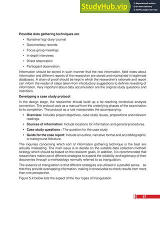 Possible data gathering techniques are:
• Narrative/ log/ diary/ journal
• Documentary records
• Focus group meetings
• In-depth interviews
• Direct observation
• Participant observation.
Information should be stored in such manner that the raw information, field notes about
information and different reports of the researcher are stored and maintained in legitimate
databases. A chain of proof should be kept in which the researcher’s rationale and report
can inform the reader of steps taken from introductory suggestions to definite revealing of
information. Very important about data accumulation are the original study questions and
intentions.
Developing a case study protocol
In the design stage, the researcher should build up a far-reaching contextual analysis
convention. The protocol acts as a manual from the underlying phases of the examination
to its completion. The protocol as a rule incorporates the accompanying:
• Overview: Includes project objectives, case study issues, propositions and relevant
readings.
• Sources of information: Include locations for information and general procedures.
• Case study questions : The question for the case study
• Guide for the case report: Include an outline, narrative format and any bibliographic
or background literature.
The inquiries concerning which sort of information gathering technique is the best are
actually misleading. The main issue is to decide on the suitable data collection method/
strategy which should be based on the research goals. In addition, it is recommended that
researchers make use of different strategies to expand the reliability and legitimacy of their
discoveries through a methodology normally referred to as triangulation.
The essence of triangulation is that different strategies are utilised in a parallel sense, so
that they provide overlapping information, making it conceivable to check results from more
than one perspective.
Figure 5.4 below lists the aspect of the four types of triangulation.
67
 