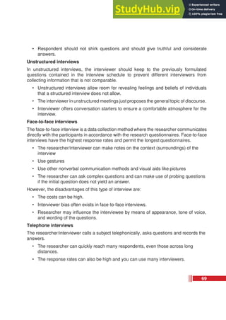 • Respondent should not shirk questions and should give truthful and considerate
answers.
Unstructured interviews
In unstructured interviews, the interviewer should keep to the previously formulated
questions contained in the interview schedule to prevent different interviewers from
collecting information that is not comparable.
• Unstructured interviews allow room for revealing feelings and beliefs of individuals
that a structured interview does not allow.
• The interviewer in unstructured meetings just proposes the general topic of discourse.
• Interviewer offers conversation starters to ensure a comfortable atmosphere for the
interview.
Face-to-face interviews
The face-to-face interview is a data collection method where the researcher communicates
directly with the participants in accordance with the research questionnaires. Face-to-face
interviews have the highest response rates and permit the longest questionnaires.
• The researcher/interviewer can make notes on the context (surroundings) of the
interview
• Use gestures
• Use other nonverbal communication methods and visual aids like pictures
• The researcher can ask complex questions and can make use of probing questions
if the initial question does not yield an answer.
However, the disadvantages of this type of interview are:
• The costs can be high.
• Interviewer bias often exists in face-to-face interviews.
• Researcher may influence the interviewee by means of appearance, tone of voice,
and wording of the questions.
Telephone interviews
The researcher/interviewer calls a subject telephonically, asks questions and records the
answers.
• The researcher can quickly reach many respondents, even those across long
distances.
• The response rates can also be high and you can use many interviewers.
69
 