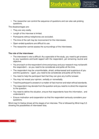 • The researcher can control the sequence of questions and can also ask probing
questions.
The disadvantages are:
• They are very costly.
• Length of the interview is limited.
• Participants without telephones are excluded.
• The time of the call may be inconvenient for the interviewee.
• Open-ended questions are difficult to use.
• The researcher cannot assess the surroundings of the interviewee.
The role of the interviewer
• The interviewer’s role is difficult. As a specialist of the study, you need to get answers
to your questions and build rapport with the respondent, yet remaining neutral and
objective.
• You encroach on the respondent’s time and privacy and your research may not benefit
the respondent – so you need to be considerate and polite all the time.
• The respondent may be uncomfortable, afraid, embarrassed and suspicious of you
and the questions – again, you need to be considerate and polite all the time.
• You need to help the participant feel that they can give any truthful answer.
• You may not reveal your opinion, verbally or nonverbally.
• Treat the participant’s answers in a matter-of-fact manner and retain ethical standards.
• The respondent may deviate from the question and you need to re-direct the response
to the question.
• You need to define the situation, ensure that respondents have the information, and
understand it.
• Ensure motivation and cooperation so that the respondent seriously considers your
questions.
Mind map 5.4 below shows all the stages of an interview. This is followed by Mind map 5.5
showing the possibilities of interviewer bias.
70
 