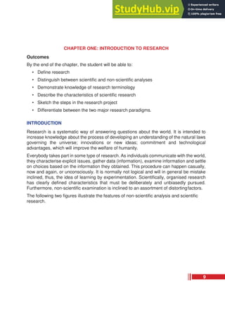 CHAPTER ONE: INTRODUCTION TO RESEARCH
Outcomes
By the end of the chapter, the student will be able to:
• Define research
• Distinguish between scientific and non-scientific analyses
• Demonstrate knowledge of research terminology
• Describe the characteristics of scientific research
• Sketch the steps in the research project
• Differentiate between the two major research paradigms.
INTRODUCTION
Research is a systematic way of answering questions about the world. It is intended to
increase knowledge about the process of developing an understanding of the natural laws
governing the universe; innovations or new ideas; commitment and technological
advantages, which will improve the welfare of humanity.
Everybody takes part in some type of research. As individuals communicate with the world,
they characterise explicit issues, gather data (information), examine information and settle
on choices based on the information they obtained. This procedure can happen casually,
now and again, or unconsciously. It is normally not logical and will in general be mistake
inclined, thus, the idea of learning by experimentation. Scientifically, organised research
has clearly defined characteristics that must be deliberately and unbiasedly pursued.
Furthermore, non-scientific examination is inclined to an assortment of distortingfactors.
The following two figures illustrate the features of non-scientific analysis and scientific
research.
9
 