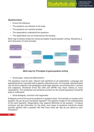 Questionnaires
• Ensure the following:
• The questions are relevant to the study.
• The questions are carefully worded.
• The respondents understand the questions.
• The respondents are not influenced by the wording.
Mind map 5.6 below shows the various principles of good question writing, followed by a
short discussion of each principle.
Mind map 5.6: Principles of good question writing
• Avoid jargon, slang and abbreviations
The questions must be clear, relevant and significant to all respondents. Language and
specialised terms may bode well to specific subcultures only. For example, educationalists
use the terms didactics and pedagogics while legal advisors use phrasing like in camera
and subpoena. Shortened forms like USA and GPPW may mean nothing to many
respondents. The vocabulary and sentence structure for the overall population should be
easy to understand.
• Avoid ambiguity, confusion and vagueness
Ambiguity is one of the common problems in questionnaires. For example, an answer to the
question. Do you do your homework regularly? This question hinges on the understanding
of the word regularity. Respondents may respond differently to the question. To reduce
confusion and get information for the study, such types of questions should be closed
(provide options) with a question like how many hours per day do you spend on your
homework?
72
 