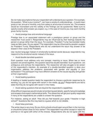 Do not make assumptions that your respondent will understand your question. For example,
the question, “What is your income?”, can have a variety of understandings – it could mean
gross or net, annual or monthly, only from salary or all sources of income, etc. The answers
would be inconsistent and the validity of the findings can be questioned. Make sure to
specify exactly what answer you expect, e.g. in the case of income you may want monthly
gross family income.
• Avoid prestige bias and emotional language
Prestige bias is an associated statement with a prestigious person or group and the
researcher must avoid it. Respondents may be influenced by their feelings towards the
person or group rather than the issue. For example, President Trump has branded media
news as fake news. Do you agree? The respondent may be influenced by people’s support
for President Trump. Respondents who do not understand the issue may answer or be
biased in their view of the President.
Use neutral language instead of emotionally burdened words because respondents may
respond to the emotional words instead of the issue.
• Avoid double-barrelled questions
Each question must address only one concept, meaning or issue. When two or more
question are joined together, the question becomes double-barrelled. Such questions are
ambiguous and confuse the respondents. The researcher will also struggle to be certain
of the respondent’s intention. An example of a double-barrelled question is does your
organisation address the problems associated with gender and equality in your
workstation? The participant may have different answers to the issues equality and gender
at their organisation.
• Avoid leading questions
A leading or loaded question leads the respondent to choose a particular response by its
wording, e.g. you do not agree with racism in the media, do you? Respondents are led to
state that they do not agree with racism in the media.
• Avoid asking questions that are beyond the respondent’s capabilities
Afew difficult responses would include remembering past details, specificfactual knowledge
and answers that expect mathematical skills. The researcher will get poor quality responses
if many of the respondents are unable to answer the question.
For instance, asking an adult: “How did you feel towards your grade 11teacher in high
school?” Questions like this may lead to a guess which is not reliable.
• Avoid false premises
The winter days is very long. Do you think schools should open around 9am in the morning,
or should the school close an hour earlier? The respondent may either accept or reject the
premise or not agree with either of the choices. Respondents who do not agree with the
73
 