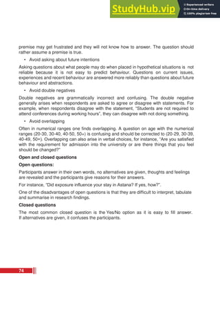 premise may get frustrated and they will not know how to answer. The question should
rather assume a premise is true.
• Avoid asking about future intentions
Asking questions about what people may do when placed in hypothetical situations is not
reliable because it is not easy to predict behaviour. Questions on current issues,
experiences and recent behaviour are answered more reliably than questions about future
behaviour and abstractions.
• Avoid double negatives
Double negatives are grammatically incorrect and confusing. The double negative
generally arises when respondents are asked to agree or disagree with statements. For
example, when respondents disagree with the statement, “Students are not required to
attend conferences during working hours”, they can disagree with not doing something.
• Avoid overlapping
Often in numerical ranges one finds overlapping. A question on age with the numerical
ranges (20-30, 30-40, 40-50, 50+) is confusing and should be corrected to (20-29, 30-39,
40-49, 50+). Overlapping can also arise in verbal choices, for instance, “Are you satisfied
with the requirement for admission into the university or are there things that you feel
should be changed?”
Open and closed questions
Open questions:
Participants answer in their own words, no alternatives are given, thoughts and feelings
are revealed and the participants give reasons for their answers.
For instance, “Did exposure influence your stay in Astana? If yes, how?”.
One of the disadvantages of open questions is that they are difficult to interpret, tabulate
and summarise in research findings.
Closed questions
The most common closed question is the Yes/No option as it is easy to fill answer.
If alternatives are given, it confuses the participants.
74
 