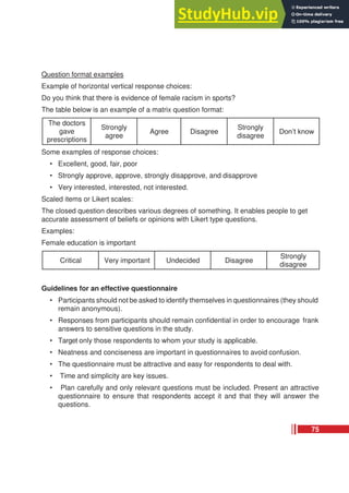 Question format examples
Example of horizontal vertical response choices:
Do you think that there is evidence of female racism in sports?
The table below is an example of a matrix question format:
The doctors
gave
prescriptions
Strongly
agree
Agree Disagree
Strongly
disagree
Don’t know
Some examples of response choices:
• Excellent, good, fair, poor
• Strongly approve, approve, strongly disapprove, and disapprove
• Very interested, interested, not interested.
Scaled items or Likert scales:
The closed question describes various degrees of something. It enables people to get
accurate assessment of beliefs or opinions with Likert type questions.
Examples:
Female education is important
Critical Very important Undecided Disagree
Strongly
disagree
Guidelines for an effective questionnaire
• Participants should not be asked to identify themselves in questionnaires (they should
remain anonymous).
• Responses from participants should remain confidential in order to encourage frank
answers to sensitive questions in the study.
• Target only those respondents to whom your study is applicable.
• Neatness and conciseness are important in questionnaires to avoid confusion.
• The questionnaire must be attractive and easy for respondents to deal with.
• Time and simplicity are key issues.
• Plan carefully and only relevant questions must be included. Present an attractive
questionnaire to ensure that respondents accept it and that they will answer the
questions.
75
 