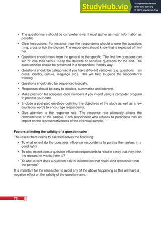 • The questionnaire should be comprehensive. It must gather as much information as
possible.
• Clear instructions. For instance, how the respondents should answer the questions
(ring, cross or tick the choice). The respondent should know that is expected of him/
her.
• Questions should move from the general to the specific. The first few questions can
win or lose their favour. Keep the delicate or sensitive questions for the end. The
questionnaire should be presented in a respondent-friendly way.
• Questions should be categorised if you have different variables (e.g. questions on
dress, identity, culture, language etc.). This will help to guide the respondent’s
thinking.
• Questions should also be sequenced logically.
• Responses should be easy to tabulate, summarise and interpret.
• Make provision for adequate code numbers if you intend using a computer program
to process your data.
• Enclose a post-paid envelope outlining the objectives of the study as well as a few
courteous words to encourage respondents.
• Give attention to the response rate. The response rate ultimately affects the
completeness of the sample. Each respondent who refuses to participate has an
impact on the representativeness of the eventual sample.
Factors affecting the validity of a questionnaire
The researchers needs to ask themselves the following:
• To what extent do the questions influence respondents to portray themselves in a
good light?
• To what extent does a question influence respondents to react in a way that they think
the researcher wants them to?
• To what extent does a question ask for information that could elicit resistance from
the person?
It is important for the researcher to avoid any of the above happening as this will have a
negative effect on the validity of the questionnaire.
76
 