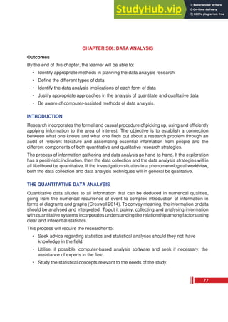 CHAPTER SIX: DATA ANALYSIS
Outcomes
By the end of this chapter, the learner will be able to:
• Identify appropriate methods in planning the data analysis research
• Define the different types of data
• Identify the data analysis implications of each form of data
• Justify appropriate approaches in the analysis of quantitate and qualitative data
• Be aware of computer-assisted methods of data analysis.
INTRODUCTION
Research incorporates the formal and casual procedure of picking up, using and efficiently
applying information to the area of interest. The objective is to establish a connection
between what one knows and what one finds out about a research problem through an
audit of relevant literature and assembling essential information from people and the
different components of both quantitative and qualitative research strategies.
The process of information gathering and data analysis go hand-to-hand. If the exploration
has a positivistic inclination, then the data collection and the data analysis strategies will in
all likelihood be quantitative. If the investigation situates in a phenomenological worldview,
both the data collection and data analysis techniques will in general be qualitative.
THE QUANTITATIVE DATA ANALYSIS
Quantitative data alludes to all information that can be deduced in numerical qualities,
going from the numerical recurrence of event to complex introduction of information in
terms of diagrams and graphs (Creswell 2014). To convey meaning, the information or data
should be analysed and interpreted. To put it plainly, collecting and analysing information
with quantitative systems incorporates understanding the relationship among factors using
clear and inferential statistics.
This process will require the researcher to:
• Seek advice regarding statistics and statistical analyses should they not have
knowledge in the field.
• Utilise, if possible, computer-based analysis software and seek if necessary, the
assistance of experts in the field.
• Study the statistical concepts relevant to the needs of the study.
77
 