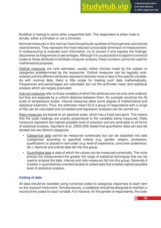 Buddhist or belong to some other unspecified faith. The respondent is either male or
female, either a Christian or not a Christian.
Nominal measures in this manner have the particular qualities of thoroughness and shared
restrictiveness. They represent the most reduced conceivable dimension of measurement.
In endeavouring to evaluate such information, try to convert it and express the findings/
discoveries as frequencies or percentages.Although it is usual practice to appoint numerical
codes to these attributes to facilitate computer analysis, these numbers cannot be used for
mathematical purposes.
Ordinal measures are rank estimates, usually reflect choices made by the subject or
categories predetermined by the researcher. Ordinal measures can be logically rank-
ordered and the different attributes represent relatively more or less of the specific variable.
As with nominal data, there is little scope for treating such data mathematically.
Frequencies and percentages are calculated, but not the arithmetic mean and statistical
analysis which are largely precluded.
Interval measures refer to those variables of which the attributes are not only rank-ordered,
but they are separate by a uniform distance between them. An example would be the IQ
scale or temperature scales. Interval measures allow some degree of mathematical and
statistical treatment. Thus, the arithmetic mean IQ of a group of respondents with a range
of IQs can be calculated and correlated and regression analyses can be carried out.
Ratio measures are based on an absolute scale, which has a fixed zero point. This means
that the scale readings are exactly proportional to the variables being measured. Ratio
measures represent the highest possible level of precision and are amenable to all forms
of statistical analysis. Saunders et al. (2003:328) stated that quantitative data can also be
divided into two distinct categories:
• Categorical data cannot be measured numerically but can be classified into sets
(categories) according to specified criteria (e.g. gender, religion, profession,
qualification) or placed in rank order (e.g. level of experience, consumer preference,
etc.). Nominal and ordinal data fall into this group.
• Quantifiable data is data of which the values can be measured numerically. The more
precise the measurement the greater the range of statistical techniques that can be
used to analyse the data. Interval and ratio measures fall into this group. Generally it
is better in quantitatively-oriented studies to collect data that enables highest possible
level of statistical analysis.
Coding of data
All data should be recorded using numerical codes to categorise responses to each item
on the research instrument. Simultaneously, a codebook should be designed to maintain a
record of the codes for each variable. For instance, for the gender of respondents, the code
79
 