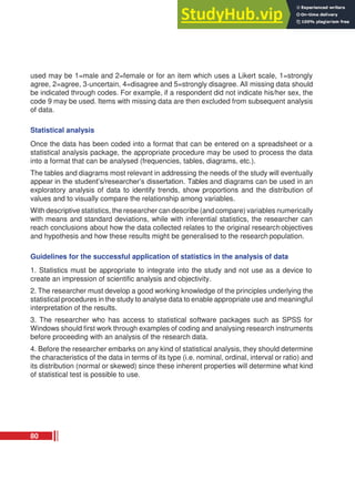 used may be 1=male and 2=female or for an item which uses a Likert scale, 1=strongly
agree, 2=agree, 3-uncertain, 4=disagree and 5=strongly disagree. All missing data should
be indicated through codes. For example, if a respondent did not indicate his/her sex, the
code 9 may be used. Items with missing data are then excluded from subsequent analysis
of data.
Statistical analysis
Once the data has been coded into a format that can be entered on a spreadsheet or a
statistical analysis package, the appropriate procedure may be used to process the data
into a format that can be analysed (frequencies, tables, diagrams, etc.).
The tables and diagrams most relevant in addressing the needs of the study will eventually
appear in the student’s/researcher’s dissertation. Tables and diagrams can be used in an
exploratory analysis of data to identify trends, show proportions and the distribution of
values and to visually compare the relationship among variables.
With descriptive statistics, the researcher can describe (and compare) variables numerically
with means and standard deviations, while with inferential statistics, the researcher can
reach conclusions about how the data collected relates to the original researchobjectives
and hypothesis and how these results might be generalised to the research population.
Guidelines for the successful application of statistics in the analysis of data
1. Statistics must be appropriate to integrate into the study and not use as a device to
create an impression of scientific analysis and objectivity.
2. The researcher must develop a good working knowledge of the principles underlying the
statistical procedures in the study to analyse data to enable appropriate use and meaningful
interpretation of the results.
3. The researcher who has access to statistical software packages such as SPSS for
Windows should first work through examples of coding and analysing research instruments
before proceeding with an analysis of the research data.
4. Before the researcher embarks on any kind of statistical analysis, they should determine
the characteristics of the data in terms of its type (i.e. nominal, ordinal, interval or ratio) and
its distribution (normal or skewed) since these inherent properties will determine what kind
of statistical test is possible to use.
80
 