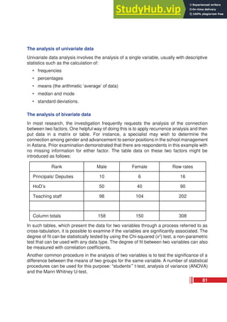 The analysis of univariate data
Univariate data analysis involves the analysis of a single variable, usually with descriptive
statistics such as the calculation of:
• frequencies
• percentages
• means (the arithmetic ‘average’ of data)
• median and mode
• standard deviations.
The analysis of bivariate data
In most research, the investigation frequently requests the analysis of the connection
between two factors. One helpful way of doing this is to apply recurrence analysis and then
put data in a matrix or table. For instance, a specialist may wish to determine the
connection among gender and advancement to senior positions in the school management
in Astana. Prior examination demonstrated that there are respondents in this example with
no missing information for either factor. The table data on these two factors might be
introduced as follows:
Rank Male Female Row rates
Principals/ Deputies 10 6 16
HoD’s 50 40 90
Teaching staff 98 104 202
Column totals 158 150 308
In such tables, which present the data for two variables through a process referred to as
cross-tabulation, it is possible to examine if the variables are significantly associated. The
degree of fit can be statistically tested by using the Chi-squared (x2
) test, a non-parametric
test that can be used with any data type. The degree of fit between two variables can also
be measured with correlation coefficients.
Another common procedure in the analysis of two variables is to test the significance of a
difference between the means of two groups for the same variable. A number of statistical
procedures can be used for this purpose: “students’” t-test, analysis of variance (ANOVA)
and the Mann Whitney U-test,
81
 