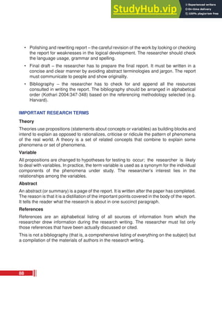 • Polishing and rewriting report – the careful revision of the work by looking or checking
the report for weaknesses in the logical development. The researcher should check
the language usage, grammar and spelling.
• Final draft – the researcher has to prepare the final report. It must be written in a
concise and clear manner by avoiding abstract terminologies and jargon. The report
must communicate to people and show originality.
• Bibliography – the researcher has to check for and append all the resources
consulted in writing the report. The bibliography should be arranged in alphabetical
order (Kothari 2004:347-348) based on the referencing methodology selected (e.g.
Harvard).
IMPORTANT RESEARCH TERMS
Theory
Theories use propositions (statements about concepts or variables) as building blocks and
intend to explain as opposed to rationalizes, criticise or ridicule the pattern of phenomena
of the real world. A theory is a set of related concepts that combine to explain some
phenomena or set of phenomena.
Variable
All propositions are changed to hypotheses for testing to occur; the researcher is likely
to deal with variables. In practice, the term variable is used as a synonym for the individual
components of the phenomena under study. The researcher’s interest lies in the
relationships among the variables.
Abstract
An abstract (or summary) is a page of the report. It is written after the paper has completed.
The reason is that it is a distillation of the important points covered in the body of the report.
It tells the reader what the research is about in one succinct paragraph.
References
References are an alphabetical listing of all sources of information from which the
researcher drew information during the research writing. The researcher must list only
those references that have been actually discussed or cited.
This is not a bibliography (that is, a comprehensive listing of everything on the subject) but
a compilation of the materials of authors in the research writing.
88
 