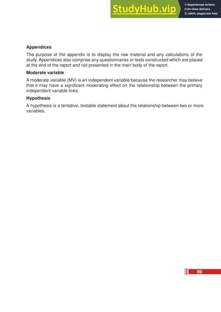 Appendices
The purpose of the appendix is to display the raw material and any calculations of the
study. Appendices also comprise any questionnaires or tests constructed which are placed
at the end of the report and not presented in the main body of the report.
Moderate variable
A moderate variable (MV) is an independent variable because the researcher may believe
that it may have a significant moderating effect on the relationship between the primary
independent variable links.
Hypothesis
A hypothesis is a tentative, testable statement about the relationship between two or more
variables.
89
 