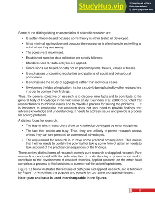 Some of the distinguishing characteristics of scientific research are:
• It is often theory-based because some theory is either tested or developed.
• It has minimal ego involvement because the researcher is often humble and willing to
admit when they are wrong.
• The objective is maximised.
• Established rules for data collection are strictly followed.
• Standard rules for data analysis are applied.
• Conclusions are based on data not on preconceptions, beliefs, values or biases.
• It emphasises uncovering regularities and patterns of social and behavioural
phenomena.
• It emphasises the study of aggregates rather than individual cases.
• It welcomes the idea of replication, i.e. for a study to be replicated by other researchers
in order to confirm their findings.
Thus, the general objective of research is to discover new facts and to contribute to the
general body of knowledge in the field under study. Saunders et al. (2003:2-3) noted that
research needs to address issues and to provide a process for solving the problems. It
is important to emphasise that research does not only need to provide findings that
advance knowledge and understanding. It needs to address issues and provide a process
for solving problems.
A distinct focus for research:
• The way in which researchers draw on knowledge developed by other disciplines
• The fact that people are busy. Thus, they are unlikely to permit research access
unless they can see personal or commercial advantages.
• The requirement for research is to have some practical consequence. This means
that it either needs to contain the potential for taking some form of action or needs to
take account of the practical consequences of the findings.
There are two distinct forms of research, namely pure research and applied research. Pure
research is conducted with the sole objective of understanding a phenomenon and to
contribute to the development of research theories. Applied research on the other hand
comprises a process to find solutions to current real-life scientific problems.
Figure 1.3 below illustrates the features of both pure and applied research, and is followed
by Figure 1.4 which lists the purpose and context for both pure and applied research.
Note: pure and basic is used interchangeable in the figures.
11
 