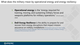 What does the military mean by operational energy and energy resiliency
1. Operational energy is the “energy required for
training, moving, and sustaining military forces and
weapons platforms for military operations.” (10 US Code §
2924)
2. DoD Energy Resilience is the ability to prepare for and
recover from energy disruptions that impact mission
assurance on military installations (Presentation given by Dr. Ariel Castillo,
Senior Energy Resilience Program Manager, Office of the Assistant Secretary of Defense (Energy,
Installations & Environment, June 2017)
 