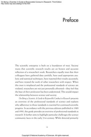 Copyright © National Academy of Sciences. All rights reserved.
On Being a Scientist: A Guide to Responsible Conduct in Research: Third Edition
http://www.nap.edu/catalog/12192.html
Preface
The scientific enterprise is built on a foundation of trust. Society
trusts that scientific research results are an honest and accurate
reflection of a researcher’s work. Researchers equally trust that their
colleagues have gathered data carefully, have used appropriate ana-
lytic and statistical techniques, have reported their results accurately,
and have treated the work of other researchers with respect. When
this trust is misplaced and the professional standards of science are
violated, researchers are not just personally affronted—they feel that
the base of their profession has been undermined. This would impact
the relationship between science and society.
On Being a Scientist: A Guide to Responsible Conduct in Research presents
an overview of the professional standards of science and explains
why adherence to those standards is essential for continued scientific
progress. In accordance with the previous editions published in 1989
and 1995, this guide provides an overview of professional standards in
research. It further aims to highlight particular challenges the science
community faces in the early 21st century. While directed primarily
ix
 