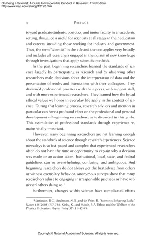 Copyright © National Academy of Sciences. All rights reserved.
On Being a Scientist: A Guide to Responsible Conduct in Research: Third Edition
http://www.nap.edu/catalog/12192.html
 	 P r e f a c e
toward graduate students, postdocs, and junior faculty in an academic
setting, this guide is useful for scientists at all stages in their education
and careers, including those working for industry and government.
Thus, the term “scientist” in the title and the text applies very broadly
and includes all researchers engaged in the pursuit of new knowledge
through investigations that apply scientific methods.
In the past, beginning researchers learned the standards of sci-
ence largely by participating in research and by observing other
researchers make decisions about the interpretation of data and the
presentation of results and interactions with their colleagues. They
discussed professional practices with their peers, with support staff,
and with more experienced researchers. They learned how the broad
ethical values we honor in everyday life apply in the context of sci-
ence. During that learning process, research advisers and mentors in
particular can have a profound effect on the professional and personal
development of beginning researchers, as is discussed in this guide.
This assimilation of professional standards through experience re-
mains vitally important.
However, many beginning researchers are not learning enough
about the standards of science through research experiences. Science
nowadays is so fast-paced and complex that experienced researchers
often do not have the time or opportunity to explain why a decision
was made or an action taken. Institutional, local, state, and federal
guidelines can be overwhelming, confusing, and ambiguous. And
beginning researchers do not always get the best advice from others
or witness exemplary behavior. Anonymous surveys show that many
researchers admit to engaging in irresponsible practices or have wit-
nessed others doing so.
Furthermore, changes within science have complicated efforts
Martinson, B.C., Anderson, M.S., and de Vries, R. “Scientists Behaving Badly.”
Nature 435(2005):737-738. Kirby, K., and Houle, F. A. Ethics and the Welfare of the
Physics Profession. Physics Today 57 (11):42-49.
 