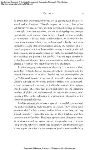 Copyright © National Academy of Sciences. All rights reserved.
On Being a Scientist: A Guide to Responsible Conduct in Research: Third Edition
http://www.nap.edu/catalog/12192.html
	 P r e f a c e 	 x i
to ensure that every researcher has a solid grounding in the profes-
sional codes of science. Though support for research has grown
substantially in recent years, exciting opportunities have continued
to multiply faster than resources, and the resulting disparity between
opportunities and resources has further reduced the time available
to researchers to discuss professional standards. As research has be-
come more interdisciplinary and multinational, it has become more
difficult to ensure that communication among the members of a re-
search project is sufficient. Increased ties among academic, industrial,
and governmental researchers have strengthened research but have
also increased the potential for conflicts. And the rapid advance of
technology—including digital communications technologies—has
created a wealth of new capabilities and new challenges.
In this changing environment of the early 21st century, a short
guide like On Being a Scientist can provide only an introduction to the
responsible conduct of research. Readers are thus encouraged to use
the “Additional Resources” section of this guide, which lists many
valuable publications, Web sites, and other materials on scientific eth-
ics and professional standards, to find further material that explores
this discourse. The challenges posed particularly by the increasing
number of global and multinational ties within the science com-
munity will be further addressed in a subsequent publication of the
National Research Council.
Established researchers have a special responsibility in uphold-
ing and promulgating high standards in science. They should serve
as role models for their students and for fellow researchers, and they
should exemplify responsible practices in their teaching and their
conversations with others. They have a professional obligation to cre-
ate positive research environments and to respond to concerns about
irresponsible behaviors. Established researchers can themselves gain
a new appreciation for the importance of professional standards by
 