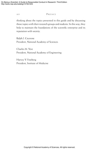 Copyright © National Academy of Sciences. All rights reserved.
On Being a Scientist: A Guide to Responsible Conduct in Research: Third Edition
http://www.nap.edu/catalog/12192.html
x i i 	 P r e f a c e
thinking about the topics presented in this guide and by discussing
those topics with their research groups and students. In this way, they
help to maintain the foundations of the scientific enterprise and its
reputation with society.
Ralph J. Cicerone
President, National Academy of Sciences
Charles M. Vest
President, National Academy of Engineering
Harvey V. Fineberg
President, Institute of Medicine
 