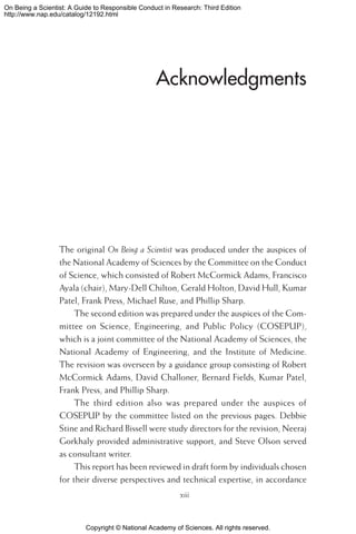Copyright © National Academy of Sciences. All rights reserved.
On Being a Scientist: A Guide to Responsible Conduct in Research: Third Edition
http://www.nap.edu/catalog/12192.html
Acknowledgments
The original On Being a Scientist was produced under the auspices of
the National Academy of Sciences by the Committee on the Conduct
of Science, which consisted of Robert McCormick Adams, Francisco
Ayala (chair), Mary-Dell Chilton, Gerald Holton, David Hull, Kumar
Patel, Frank Press, Michael Ruse, and Phillip Sharp.
The second edition was prepared under the auspices of the Com-
mittee on Science, Engineering, and Public Policy (COSEPUP),
which is a joint committee of the National Academy of Sciences, the
National Academy of Engineering, and the Institute of Medicine.
The revision was overseen by a guidance group consisting of Robert
McCormick Adams, David Challoner, Bernard Fields, Kumar Patel,
Frank Press, and Phillip Sharp.
The third edition also was prepared under the auspices of
COSEPUP by the committee listed on the previous pages. Debbie
Stine and Richard Bissell were study directors for the revision, Neeraj
Gorkhaly provided administrative support, and Steve Olson served
as consultant writer.
This report has been reviewed in draft form by individuals chosen
for their diverse perspectives and technical expertise, in accordance
xiii
 