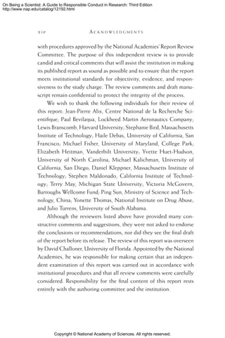 Copyright © National Academy of Sciences. All rights reserved.
On Being a Scientist: A Guide to Responsible Conduct in Research: Third Edition
http://www.nap.edu/catalog/12192.html
x i v 	 A c k n o w l e d g m e n t s
with procedures approved by the National Academies’ Report Review
Committee. The purpose of this independent review is to provide
candid and critical comments that will assist the institution in making
its published report as sound as possible and to ensure that the report
meets institutional standards for objectivity, evidence, and respon-
siveness to the study charge. The review comments and draft manu-
script remain confidential to protect the integrity of the process.
We wish to thank the following individuals for their review of
this report: Jean-Pierre Alix, Centre National de la Recherche Sci-
entifique; Paul Bevilaqua, Lockheed Martin Aeronautics Company;
Lewis Branscomb, Harvard University; Stephanie Bird, Massachusetts
Institute of Technology; Haile Debas, University of California, San
Francisco; Michael Fisher, University of Maryland, College Park;
Elizabeth Heitman, Vanderbilt University; Yvette Huet-Hudson,
University of North Carolina; Michael Kalichman, University of
California, San Diego; Daniel Kleppner, Massachusetts Institute of
Technology; Stephen Maldonado, California Institute of Technol-
ogy; Terry May, Michigan State University; Victoria McGovern,
Burroughs Wellcome Fund; Ping Sun, Ministry of Science and Tech-
nology, China; Yonette Thomas, National Institute on Drug Abuse;
and Julio Turrens, University of South Alabama.
Although the reviewers listed above have provided many con-
structive comments and suggestions, they were not asked to endorse
the conclusions or recommendations, nor did they see the final draft
of the report before its release. The review of this report was overseen
by David Challoner, University of Florida. Appointed by the National
Academies, he was responsible for making certain that an indepen-
dent examination of this report was carried out in accordance with
institutional procedures and that all review comments were carefully
considered. Responsibility for the final content of this report rests
entirely with the authoring committee and the institution.
 