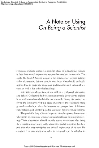 Copyright © National Academy of Sciences. All rights reserved.
On Being a Scientist: A Guide to Responsible Conduct in Research: Third Edition
http://www.nap.edu/catalog/12192.html
A Note on Using
On Being a Scientist
For many graduate students, a seminar, class, or instructional module
is their first formal exposure to responsible conduct in research. The
guide On Being A Scientist explores the reasons for specific actions
rather than stating definite conclusions about what should or should
not be done in particular situations, and it can be used in formal ses-
sions as well as for individual readings.
Scientific knowledge is achieved collectively through discussion
and debate. Collective deliberation is an equally good way to explore
how professional standards influence research. Group discussion can
reveal the issues involved in a decision, connect those issues to more
general standards, explore the interests and perspectives of different
stakeholders, and identify possible strategies for resolving problems.
The guide On Being a Scientist hopes to stimulate group discussions,
whether in orientations, seminars, research settings, or informal meet-
ings.These discussions should include active researchers who bring
their practical experience to the discussion and demonstrate by their
presence that they recognize the critical importance of responsible
conduct. The case studies included in this guide can be valuable to
xv
 