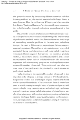 Copyright © National Academy of Sciences. All rights reserved.
On Being a Scientist: A Guide to Responsible Conduct in Research: Third Edition
http://www.nap.edu/catalog/12192.html
x v i 	 A N o t e o n U s i n g On Be i n g a Sc i e n t i s t
the group discussions by introducing different scenarios and thus
fostering a debate. Yet, the material presented in On Being a Scientist is
not exhaustive. Thus, the publications, Web sites, and other materials
listed in the “Additional Resources” section provide many opportuni-
ties to further explore issues of professional standards raised in this
guide.
The Appendix contains brief discussions that relate the case stud-
ies to the professional standards discussed in the guide. The existence
of professional standards implies that there are better and worse ways
of approaching particular problems. At the same time, individuals
interpret the cases in different ways, depending on their own experi-
ence and convictions. These different interpretations may be revealed
particularly during panel discussions, which could include researchers
who are at different stages of their careers—for example, a graduate
student, a postdoctoral fellow, a junior faculty member, and a senior
faculty member. Panels also can include individuals who have direct
experience with administering programs or teaching classes on the
responsible conduct of research. These individuals can relate the
wide range of issues and perspectives involved in a particular case to
professional standards.
Finally, training in the responsible conduct of research is too
important to be relegated to a single seminar or Web-based tutorial.
Responsible conduct is an essential part of good research and should
not be separated from the rest of the curriculum. Since all researchers
need to be able to analyze complex issues of professional practice and
act accordingly, every course in science and related topics and every
research experience should include discussions of ethical issues. Ide-
ally, these discussions will continue during mentoring and advising
sessions. It is hoped that this guide lays a foundation for those discus-
sions, raising awareness and promoting debates among all researchers
on matters of scientific ethics.
 