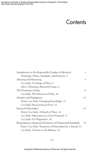 Copyright © National Academy of Sciences. All rights reserved.
On Being a Scientist: A Guide to Responsible Conduct in Research: Third Edition
http://www.nap.edu/catalog/12192.html
Contents
Introduction to the Responsible Conduct of Research	 1
Terminology: Values, Standards, and Practices, 3
Advising and Mentoring	 4
Case Study: A Change of Plans, 5
Advice: Choosing a Research Group, 6
The Treatment of Data	 8
Case Study: The Selection of Data, 10
Mistakes and Negligence	 12
Historic Case Study: Changing Knowledge, 13
Case Study: Discovering an Error, 14
Research Misconduct	 15
Historic Case Study: A Breach of Trust, 16
Case Study: Fabrication in a Grant Proposal, 17
Case Study: Is It Plagiarism?, 18
Responding to Suspected Violations of Professional Standards	 19
Historic Case Study: Treatment of Misconduct by a Journal, 21
Case Study: A Career in the Balance, 22
xvii
 
