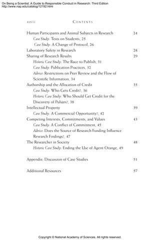 Copyright © National Academy of Sciences. All rights reserved.
On Being a Scientist: A Guide to Responsible Conduct in Research: Third Edition
http://www.nap.edu/catalog/12192.html
x v i i i 	 C o n t e n t s
Human Participants and Animal Subjects in Research	 24
Case Study: Tests on Students, 25
Case Study: A Change of Protocol, 26
Laboratory Safety in Research	 28
Sharing of Research Results	 29
Historic Case Study: The Race to Publish, 31
Case Study: Publication Practices, 32
Advice: Restrictions on Peer Review and the Flow of
Scientific Information, 34
Authorship and the Allocation of Credit	 35
Case Study: Who Gets Credit?, 36
Historic Case Study: Who Should Get Credit for the
Discovery of Pulsars?, 38
Intellectual Property	 39
Case Study: A Commercial Opportunity?, 42
Competing Interests, Commitments, and Values	 43
Case Study: A Conflict of Commitment, 45
Advice: Does the Source of Research Funding Influence
Research Findings?, 47
The Researcher in Society	 48
Historic Case Study: Ending the Use of Agent Orange, 49
Appendix: Discussion of Case Studies	 51
Additional Resources	 57
 