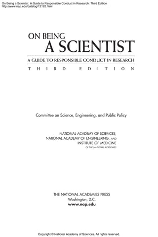 Copyright © National Academy of Sciences. All rights reserved.
On Being a Scientist: A Guide to Responsible Conduct in Research: Third Edition
http://www.nap.edu/catalog/12192.html
Committee on Science, Engineering, and Public Policy
ON BEING
A SCIENTIST
T H I R D E D I T I O N
A GUIDE TO RESPONSIBLE CONDUCT IN RESEARCH
 