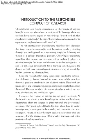 Copyright © National Academy of Sciences. All rights reserved.
On Being a Scientist: A Guide to Responsible Conduct in Research: Third Edition
http://www.nap.edu/catalog/12192.html
Introduction to the Responsible
Conduct of Research
Climatologist Inez Fung’s appreciation for the beauty of science
brought her to the Massachusetts Institute of Technology where she
received her doctoral degree in meteorology. “I used to think that
clouds were just clouds,” she says. “I never dreamed you could write
equations to explain them—and I loved it.”
The rich satisfaction of understanding nature is one of the forces
that keeps researchers rooted to their laboratory benches, climbing
through the undergrowth of a sweltering jungle, or following the
threads of a difficult theoretical problem. Observing or explaining
something that no one has ever observed or explained before is a
personal triumph that earns and deserves individual recognition. It
also is a collective achievement, for in learning something new the
discoverer both draws on and contributes to the body of knowledge
held in common by all researchers.
Scientific research offers many satisfactions besides the exhilara-
tion of discovery. Researchers seek to answer some of the most fun-
damental questions that humans can ask about nature. Their work can
have a direct and immediate impact on the lives of people throughout
the world. They are members of a community characterized by curi-
osity, cooperation, and intellectual rigor.
However, the rewards of science are not easily achieved. At
the frontiers of research, new knowledge is elusive and hard won.
Researchers often are subject to great personal and professional
pressures. They must make difficult decisions about how to design
investigations, how to present their results, and how to interact with
colleagues. Failure to make the right decisions can waste time and
resources, slow the advancement of knowledge, and even undermine
professional and personal trust.
Skelton, R. Forecast Earth: The Story of Climate Scientist Inez Fung. Washington, DC:
Joseph Henry Press, 2005.

 
