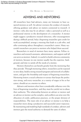 Copyright © National Academy of Sciences. All rights reserved.
On Being a Scientist: A Guide to Responsible Conduct in Research: Third Edition
http://www.nap.edu/catalog/12192.html
 	 O n B e i n g a  S c i e n t i s t
Advising and Mentoring
All researchers have had advisers; many are fortunate to have ac-
quired mentors as well. An adviser oversees the conduct of research,
offering guidance and advice on matters connected to research. A
mentor—who also may be an adviser—takes a personal as well as a
professional interest in the development of a researcher. A mentor
might suggest a productive research direction, offer encouragement
during a difficult period, help a beginning researcher gain credit for
work accomplished, arrange a meeting that leads to a job offer, and
offer continuing advice throughout a researcher’s career. Many suc-
cessful researchers can point to mentors who helped them succeed.
Researchers in need of mentors have many options. Fellow re-
searchers and research assistants, administrators, and support staff all
can serve as mentors. Indeed, it is useful to build a diverse community
of mentors, because no one mentor usually has the expertise, back-
ground, and time to satisfy all the needs of a mentee.
Mentors themselves can benefit greatly from the mentoring that
they provide. Through mentoring others, researchers can be exposed
to new ideas, build a strong research program and network of collabo-
rators, and gain the friendship and respect of beginning researchers.
Mentoring fosters a social cohesion in science that keeps the profes-
sion strong, and every researcher, at a variety of stages in his or her
career, should act as a mentor to others.
Advisers and mentors often have considerable influence over the
lives of beginning researchers, and they must be careful not to abuse
their authority. The relationship between an adviser or mentor and
an advisee or mentee can be complex, and conflicts can arise over the
allocation of credit, publication practices, or the proper division of
responsibilities. The main role of an adviser or mentor is to help a
researcher move along a productive and successful career trajectory.
By maintaining and modeling high standards of conduct, advisers and
mentors gain the moral authority to demand the same of others.
 