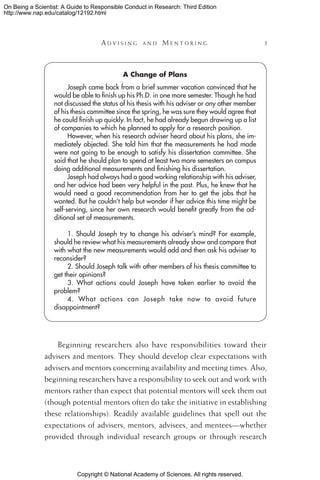 Copyright © National Academy of Sciences. All rights reserved.
On Being a Scientist: A Guide to Responsible Conduct in Research: Third Edition
http://www.nap.edu/catalog/12192.html
	 A d v i s i n g a n d  M e n t o r i n g 	 
A Change of Plans
Joseph came back from a brief summer vacation convinced that he
would be able to finish up his Ph.D. in one more semester. Though he had
not discussed the status of his thesis with his adviser or any other member
of his thesis committee since the spring, he was sure they would agree that
he could finish up quickly. In fact, he had already begun drawing up a list
of companies to which he planned to apply for a research position.
However, when his research adviser heard about his plans, she im-
mediately objected. She told him that the measurements he had made
were not going to be enough to satisfy his dissertation committee. She
said that he should plan to spend at least two more semesters on campus
doing additional measurements and finishing his dissertation.
Joseph had always had a good working relationship with his adviser,
and her advice had been very helpful in the past. Plus, he knew that he
would need a good recommendation from her to get the jobs that he
wanted. But he couldn’t help but wonder if her advice this time might be
self-serving, since her own research would benefit greatly from the ad-
ditional set of measurements.
1. Should Joseph try to change his adviser’s mind? For example,
should he review what his measurements already show and compare that
with what the new measurements would add and then ask his adviser to
reconsider?
2. Should Joseph talk with other members of his thesis committee to
get their opinions?
3. What actions could Joseph have taken earlier to avoid the
problem?
4. What actions can Joseph take now to avoid future
disappointment?
Beginning researchers also have responsibilities toward their
advisers and mentors. They should develop clear expectations with
advisers and mentors concerning availability and meeting times. Also,
beginning researchers have a responsibility to seek out and work with
mentors rather than expect that potential mentors will seek them out
(though potential mentors often do take the initiative in establishing
these relationships). Readily available guidelines that spell out the
expectations of advisers, mentors, advisees, and mentees—whether
provided through individual research groups or through research
 